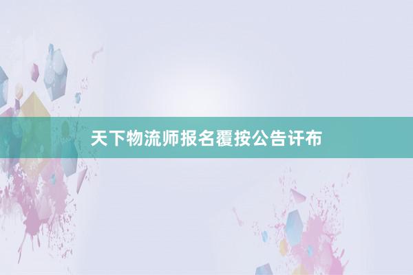 天下物流师报名覆按公告讦布