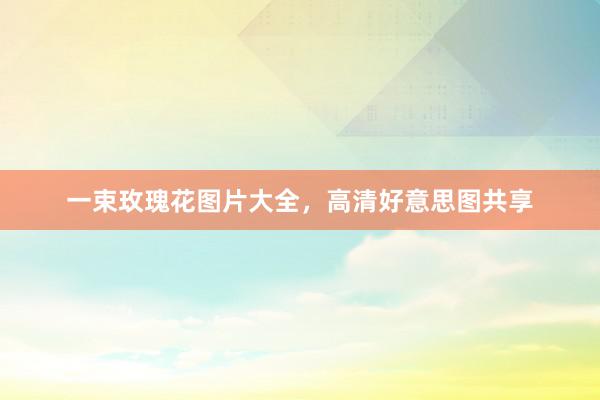 一束玫瑰花图片大全，高清好意思图共享